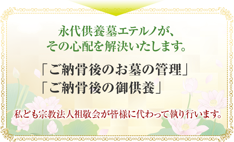 永代供養墓エテルノが、その心配を解決いたします。「ご納骨後のお墓の管理」「ご納骨後の御供養」私ども宗教法人祖敬会が皆様に代わって執り行います。