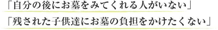 「自分の後にお墓をみてくれる人がいない」「残された子供達にお墓の負担をかけたくない」